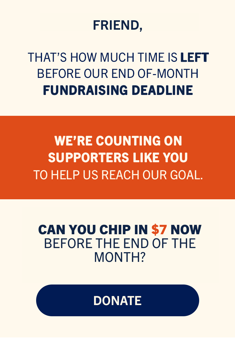 That’s how much time is left before our end-of-month fundraising deadline. We’re counting on supporters like you to help us reach our goal. Can you chip in now before the end of the month to help us reach our goal?
