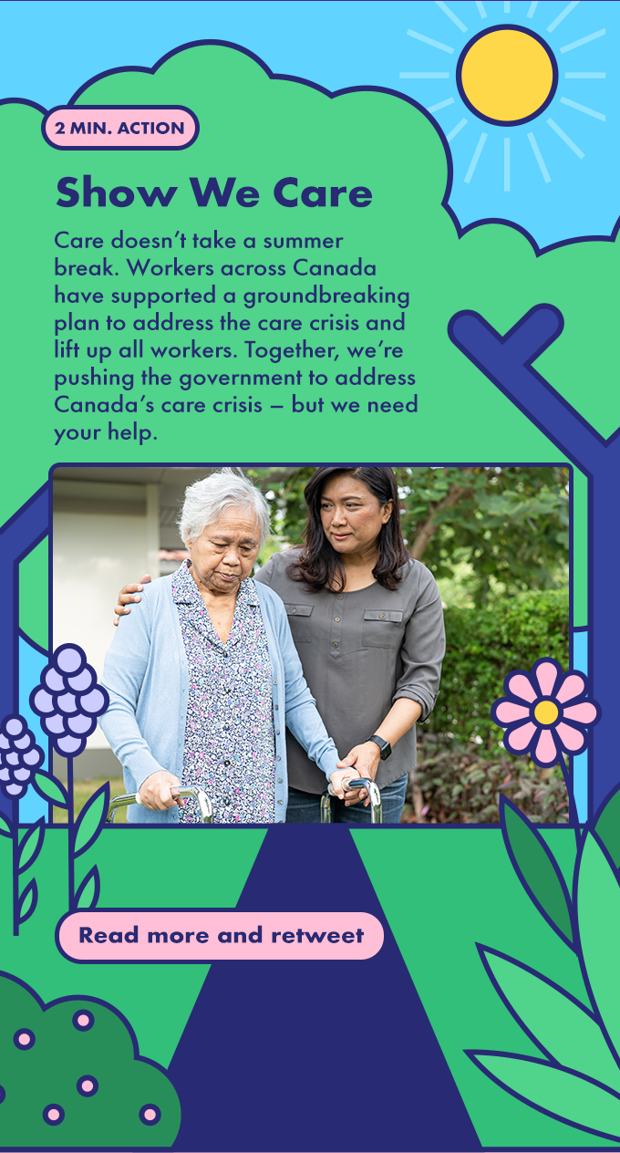 Care doesn’t take a summer break. Workers across Canada have supported a groundbreaking plan to address the care crisis and lift up all workers. Together, we’re pushing the government to address Canada’s care crisis – but we need your help.