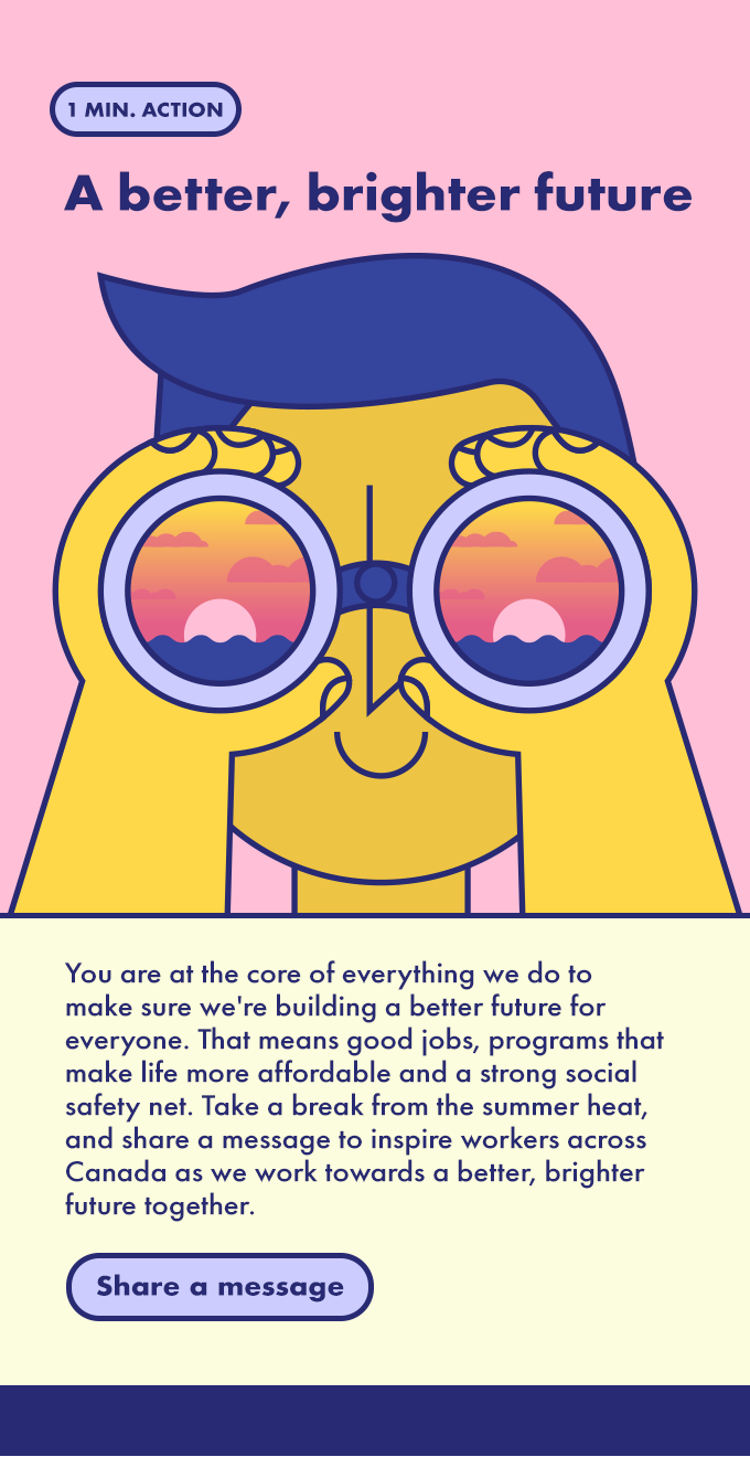 You are at the core of everything we do to make sure we're building a better future for everyone. That means good jobs, programs that make life more affordable and a strong social safety net. Take a break from the summer heat and share a message to inspire workers across Canada as we work towards a better, brighter future together. 