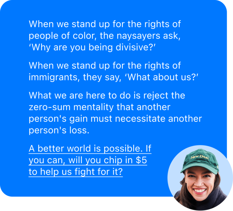 When we stand up for the rights of people of color, the naysayers ask, ‘Why are you being divisive?’

When we stand up for the rights of immigrants, they say, ‘What about us?’

What we are here to do is reject the zero-sum mentality that another person's gain must necessitate another person's loss. 

		A better world is possible. If you can, will you chip in $5 to help us fight for it?
