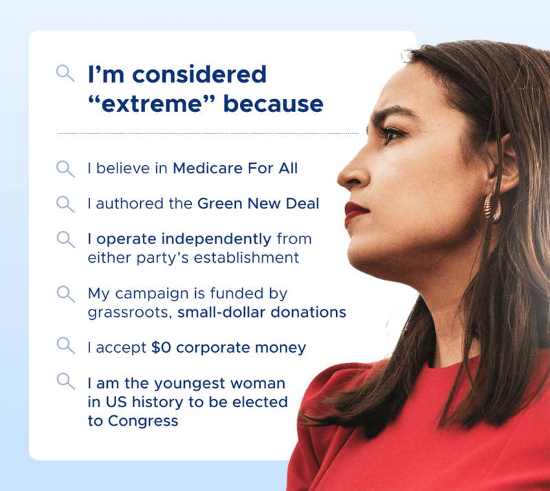 I'm considered 'extreme' because I believe in Medicare for All, I authored the Green New Deal, I operate independently from either party’s establishment, My campaign is funded by grassroots, small-dollar donations,  accept $0 corporate money, I am the youngest woman in U.S. history to be elected to Congress.